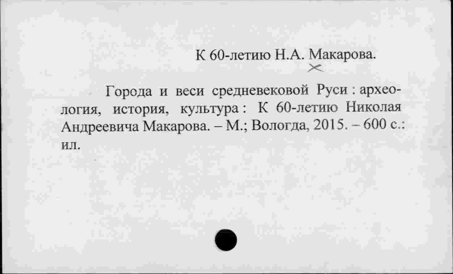 ﻿К 60-летию Н.А. Макарова.
Города и веси средневековой Руси : археология, история, культура : К 60-летию Николая Андреевича Макарова. - М.; Вологда, 2015. — 600 с.: ил.